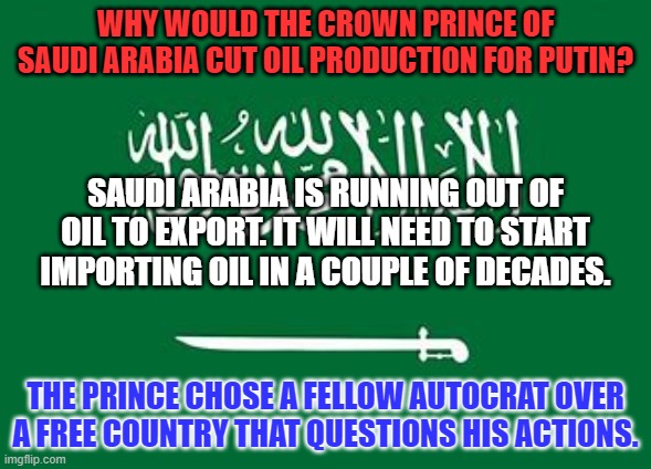 It is a marriage of convenience. | WHY WOULD THE CROWN PRINCE OF SAUDI ARABIA CUT OIL PRODUCTION FOR PUTIN? SAUDI ARABIA IS RUNNING OUT OF OIL TO EXPORT. IT WILL NEED TO START IMPORTING OIL IN A COUPLE OF DECADES. THE PRINCE CHOSE A FELLOW AUTOCRAT OVER A FREE COUNTRY THAT QUESTIONS HIS ACTIONS. | image tagged in politics | made w/ Imgflip meme maker