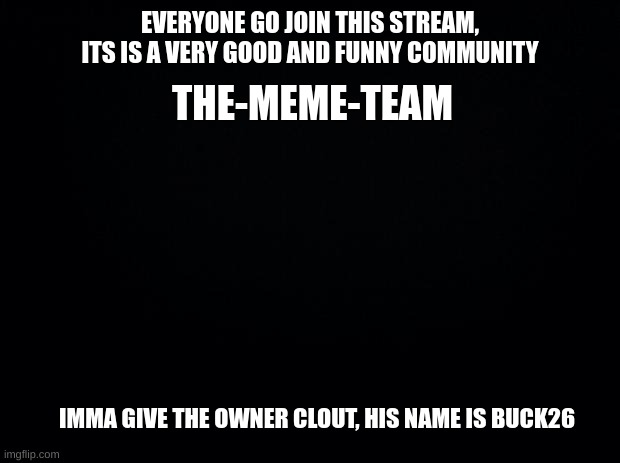 Buck26, you get the clout, i got mod, i will fulfill my promise of advertisements | EVERYONE GO JOIN THIS STREAM, ITS IS A VERY GOOD AND FUNNY COMMUNITY; THE-MEME-TEAM; IMMA GIVE THE OWNER CLOUT, HIS NAME IS BUCK26 | image tagged in black background | made w/ Imgflip meme maker