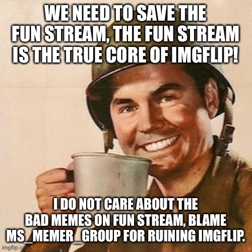 IMGFLIP IS IN GREAT DANGER. FUN STREAM MUST BE SAVED! SPREAD THE WORD! | WE NEED TO SAVE THE FUN STREAM, THE FUN STREAM IS THE TRUE CORE OF IMGFLIP! I DO NOT CARE ABOUT THE BAD MEMES ON FUN STREAM, BLAME MS_MEMER_GROUP FOR RUINING IMGFLIP. | image tagged in coffee soldier,memes | made w/ Imgflip meme maker