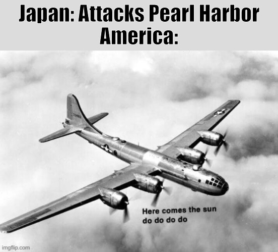 Haha Dark Humor go brrr |  Japan: Attacks Pearl Harbor
America: | image tagged in here comes the sun dodododo b29,ww2,japan,pearl harbor | made w/ Imgflip meme maker