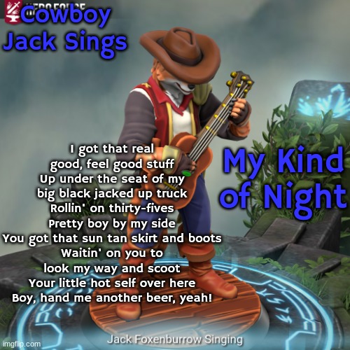 My Kind of Night By Luke Bryan (Sang by Jack-The-Fox (Jack Foxenburrow)) | Cowboy Jack Sings; I got that real good, feel good stuff
Up under the seat of my big black jacked up truck
Rollin' on thirty-fives
Pretty boy by my side
You got that sun tan skirt and boots
Waitin' on you to look my way and scoot
Your little hot self over here
Boy, hand me another beer, yeah! My Kind of Night | image tagged in cowboy jack | made w/ Imgflip meme maker