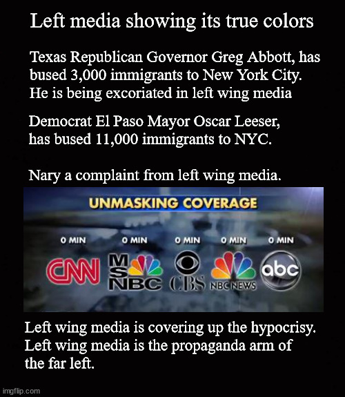 Left media showing its true colors | Left media showing its true colors; Texas Republican Governor Greg Abbott, has
bused 3,000 immigrants to New York City.  
He is being excoriated in left wing media; Democrat El Paso Mayor Oscar Leeser,
has bused 11,000 immigrants to NYC. 
 
Nary a complaint from left wing media. Left wing media is covering up the hypocrisy.
Left wing media is the propaganda arm of 
the far left. | image tagged in media bias,political hypocrisy | made w/ Imgflip meme maker