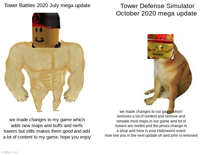 Tower Battles vs Tower Defense Simulator 2020 mega updates | Tower Battles 2020 July mega update; Tower Defense Simulator October 2020 mega update; we made changes to our game which removes a lot of content and remove and remake most maps in our game and lot of towers are nerfed and the prices change in a shop and here is your Halloween event now see you in the next update oh and john is removed; we made changes to my game which adds new maps and buffs and nerfs towers but stills makes them good and add a lot of content to my game. hope you enjoy | image tagged in memes,buff doge vs cheems | made w/ Imgflip meme maker