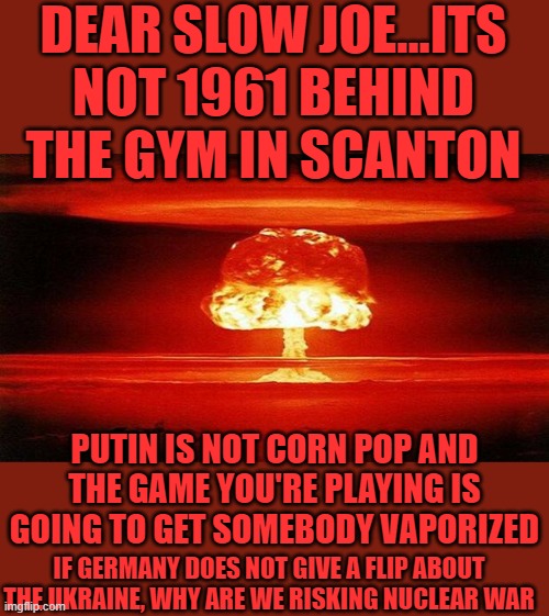 yep | DEAR SLOW JOE...ITS NOT 1961 BEHIND THE GYM IN SCANTON; PUTIN IS NOT CORN POP AND THE GAME YOU'RE PLAYING IS GOING TO GET SOMEBODY VAPORIZED; IF GERMANY DOES NOT GIVE A FLIP ABOUT THE UKRAINE, WHY ARE WE RISKING NUCLEAR WAR | image tagged in atomic bomb | made w/ Imgflip meme maker