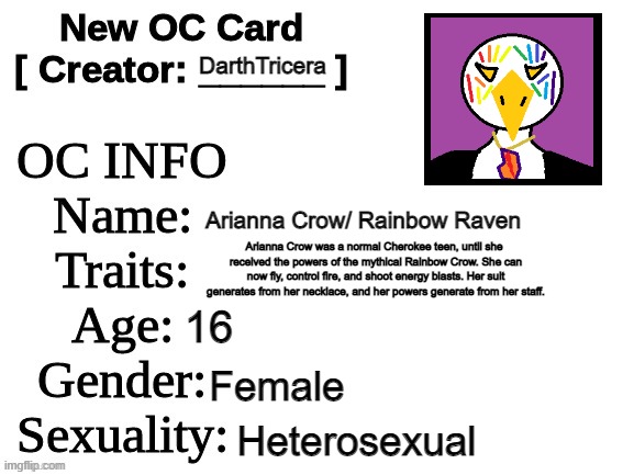 Rainbow Raven's bio | DarthTricera; Arianna Crow/ Rainbow Raven; Arianna Crow was a normal Cherokee teen, until she 
received the powers of the mythical Rainbow Crow. She can now fly, control fire, and shoot energy blasts. Her suit generates from her necklace, and her powers generate from her staff. 16; Female; Heterosexual | image tagged in new oc card id,native american,superhero,raven,rainbow | made w/ Imgflip meme maker