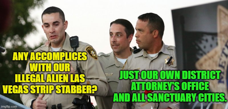 Go ahead, 'Soft on Crime and Open Borders Promoting' leftists . . . argue with this. | ANY ACCOMPLICES WITH OUR ILLEGAL ALIEN LAS VEGAS STRIP STABBER? JUST OUR OWN DISTRICT ATTORNEY'S OFFICE AND ALL SANCTUARY CITIES. | image tagged in truth | made w/ Imgflip meme maker