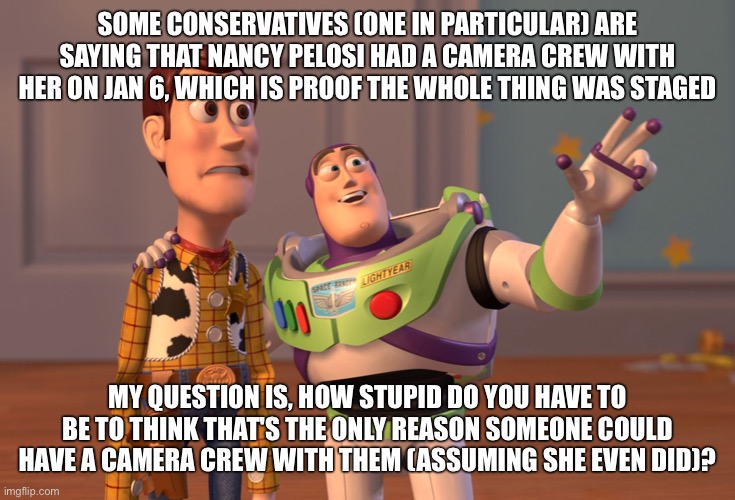 X, X Everywhere | SOME CONSERVATIVES (ONE IN PARTICULAR) ARE SAYING THAT NANCY PELOSI HAD A CAMERA CREW WITH HER ON JAN 6, WHICH IS PROOF THE WHOLE THING WAS STAGED; MY QUESTION IS, HOW STUPID DO YOU HAVE TO BE TO THINK THAT'S THE ONLY REASON SOMEONE COULD HAVE A CAMERA CREW WITH THEM (ASSUMING SHE EVEN DID)? | image tagged in memes,x x everywhere | made w/ Imgflip meme maker