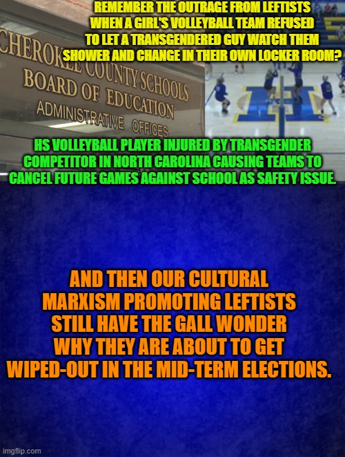 Sexually groom and indoctrinate your own family members leftists.  Leave decent people alone. | REMEMBER THE OUTRAGE FROM LEFTISTS WHEN A GIRL'S VOLLEYBALL TEAM REFUSED TO LET A TRANSGENDERED GUY WATCH THEM SHOWER AND CHANGE IN THEIR OWN LOCKER ROOM? HS VOLLEYBALL PLAYER INJURED BY TRANSGENDER COMPETITOR IN NORTH CAROLINA CAUSING TEAMS TO CANCEL FUTURE GAMES AGAINST SCHOOL AS SAFETY ISSUE. AND THEN OUR CULTURAL MARXISM PROMOTING LEFTISTS STILL HAVE THE GALL WONDER WHY THEY ARE ABOUT TO GET WIPED-OUT IN THE MID-TERM ELECTIONS. | image tagged in cultural marxists | made w/ Imgflip meme maker