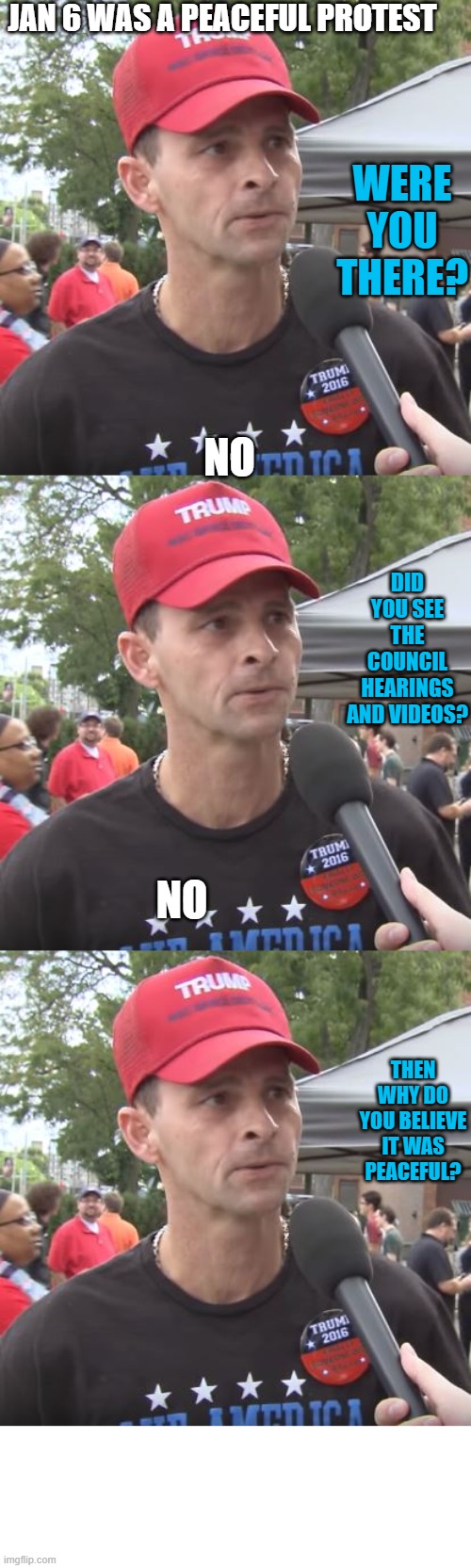 JAN 6 WAS A PEACEFUL PROTEST WERE YOU THERE? NO DID YOU SEE THE COUNCIL HEARINGS AND VIDEOS? NO THEN WHY DO YOU BELIEVE IT WAS PEACEFUL? | image tagged in trump supporter | made w/ Imgflip meme maker