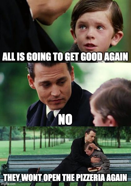 Finding Neverland Meme | ALL IS GOING TO GET GOOD AGAIN; NO; THEY WONT OPEN THE PIZZERIA AGAIN | image tagged in memes | made w/ Imgflip meme maker