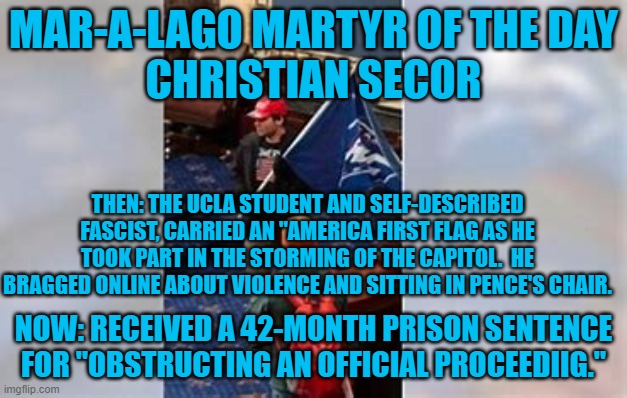From "Big Man On Campus," to "Little Punk In Prison!" | MAR-A-LAGO MARTYR OF THE DAY
CHRISTIAN SECOR; THEN: THE UCLA STUDENT AND SELF-DESCRIBED FASCIST, CARRIED AN "AMERICA FIRST FLAG AS HE TOOK PART IN THE STORMING OF THE CAPITOL.  HE BRAGGED ONLINE ABOUT VIOLENCE AND SITTING IN PENCE'S CHAIR. NOW: RECEIVED A 42-MONTH PRISON SENTENCE FOR "OBSTRUCTING AN OFFICIAL PROCEEDIIG." | image tagged in politics | made w/ Imgflip meme maker