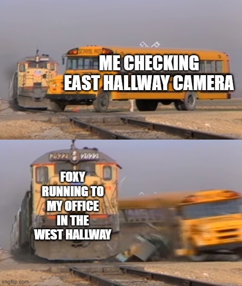 Dang it | ME CHECKING EAST HALLWAY CAMERA; FOXY RUNNING TO MY OFFICE IN THE WEST HALLWAY | image tagged in a train hitting a school bus | made w/ Imgflip meme maker