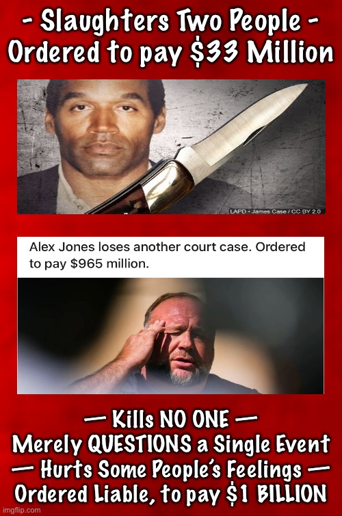 OJ…. AJ… White Privilege.   Bad Precedent that WILL Affect Everyone. Adios, 1A | - Slaughters Two People -
Ordered to pay $33 Million; — Kills NO ONE —
Merely QUESTIONS a Single Event
— Hurts Some People’s Feelings —
Ordered Liable, to pay $1 BILLION | image tagged in memes,deemed guilty by a judge not a jury,no defense allowed,they destroy good things they dont like,fvck all u leftist freaks | made w/ Imgflip meme maker
