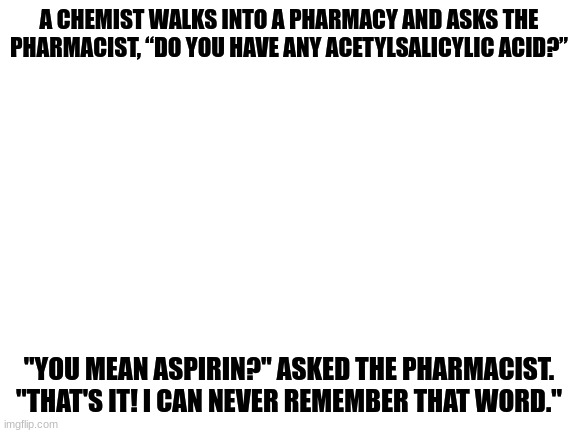 Tehe | A CHEMIST WALKS INTO A PHARMACY AND ASKS THE PHARMACIST, “DO YOU HAVE ANY ACETYLSALICYLIC ACID?”; "YOU MEAN ASPIRIN?" ASKED THE PHARMACIST.
"THAT'S IT! I CAN NEVER REMEMBER THAT WORD." | image tagged in blank white template | made w/ Imgflip meme maker