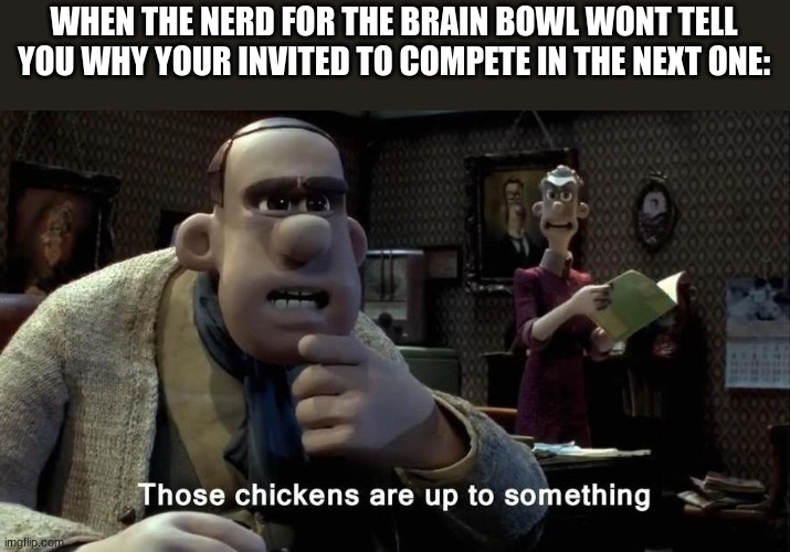 Those chickens are up to something | WHEN THE NERD FOR THE BRAIN BOWL WONT TELL YOU WHY YOUR INVITED TO COMPETE IN THE NEXT ONE: | image tagged in those chickens are up to something | made w/ Imgflip meme maker