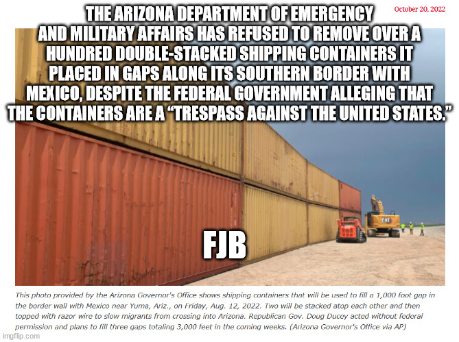 At least AZ is trying to protect the US border | THE ARIZONA DEPARTMENT OF EMERGENCY AND MILITARY AFFAIRS HAS REFUSED TO REMOVE OVER A HUNDRED DOUBLE-STACKED SHIPPING CONTAINERS IT PLACED IN GAPS ALONG ITS SOUTHERN BORDER WITH MEXICO, DESPITE THE FEDERAL GOVERNMENT ALLEGING THAT THE CONTAINERS ARE A “TRESPASS AGAINST THE UNITED STATES.”; FJB | image tagged in illegal immigration | made w/ Imgflip meme maker