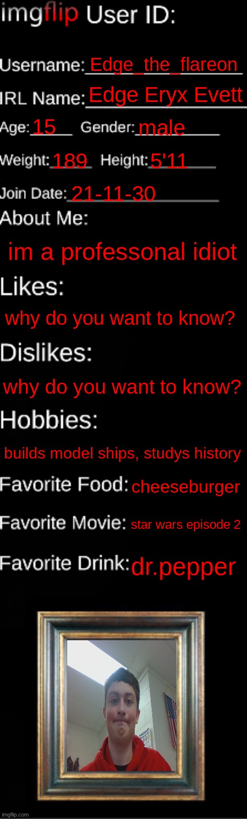 imgflip ID Card | Edge_the_flareon; Edge Eryx Evett; 15; male; 189; 5'11; 21-11-30; im a professonal idiot; why do you want to know? why do you want to know? builds model ships, studys history; cheeseburger; star wars episode 2; dr.pepper | image tagged in imgflip id card | made w/ Imgflip meme maker