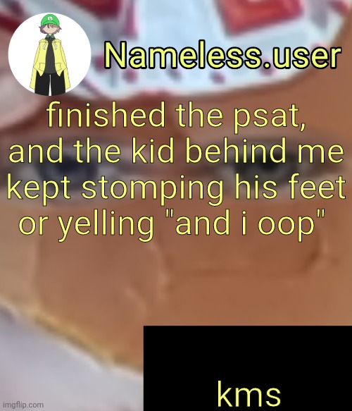 name | finished the psat, and the kid behind me kept stomping his feet or yelling "and i oop"; kms | image tagged in name | made w/ Imgflip meme maker