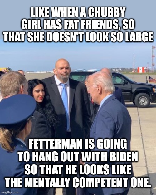 Fat Friends | LIKE WHEN A CHUBBY GIRL HAS FAT FRIENDS, SO THAT SHE DOESN'T LOOK SO LARGE; FETTERMAN IS GOING TO HANG OUT WITH BIDEN SO THAT HE LOOKS LIKE THE MENTALLY COMPETENT ONE. | made w/ Imgflip meme maker