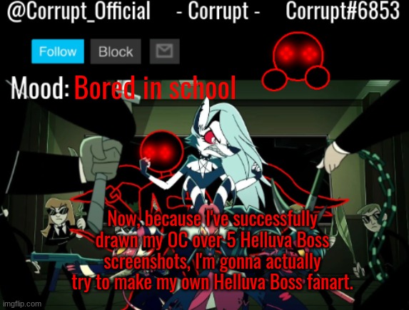 Corrupt Helluva Boss Announcement Template | Bored in school; Now, because I've successfully drawn my OC over 5 Helluva Boss screenshots, I'm gonna actually try to make my own Helluva Boss fanart. | image tagged in corrupt helluva boss announcement template | made w/ Imgflip meme maker
