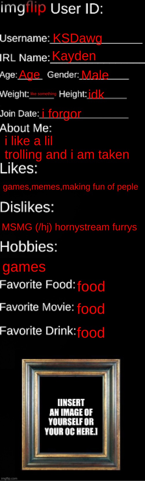 trolling corrupt | KSDawg; Kayden; Age; Male; like something; idk; i forgor; i like a lil trolling and i am taken; games,memes,making fun of peple; MSMG (/hj) hornystream furrys; games; food; food; food | image tagged in imgflip id card | made w/ Imgflip meme maker