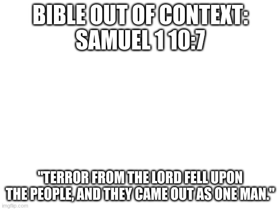 satire | BIBLE OUT OF CONTEXT:
SAMUEL 1 10:7; "TERROR FROM THE LORD FELL UPON THE PEOPLE, AND THEY CAME OUT AS ONE MAN." | image tagged in blank white template | made w/ Imgflip meme maker