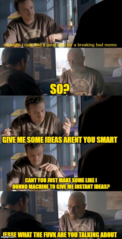 my brain is dodo | mr.white i cant find a good idea for a breaking bad meme; SO? GIVE ME SOME IDEAS ARENT YOU SMART; CANT YOU JUST MAKE SOME LIKE I DUNNO MACHINE TO GIVE ME INSTANT IDEAS? JESSE WHAT THE FUVK ARE YOU TALKING ABOUT | image tagged in jesse wtf are you talking about | made w/ Imgflip meme maker