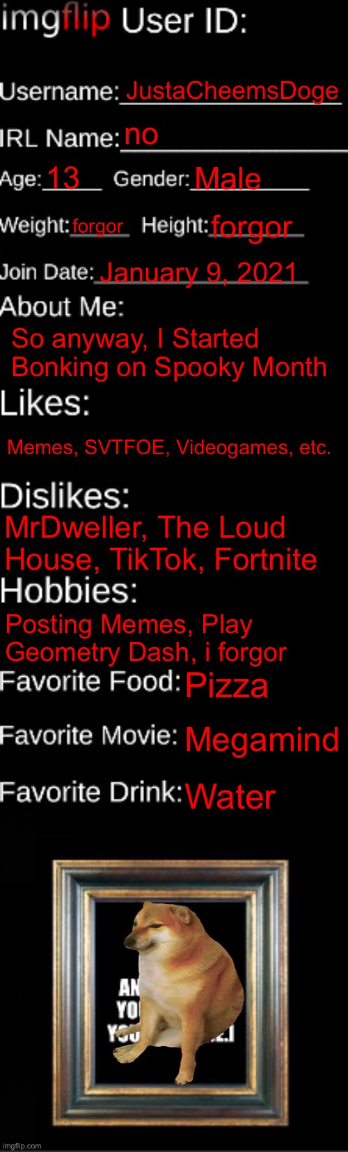 imgflip ID Card | JustaCheemsDoge; no; 13; Male; forgor; forgor; January 9, 2021; So anyway, I Started Bonking on Spooky Month; Memes, SVTFOE, Videogames, etc. MrDweller, The Loud House, TikTok, Fortnite; Posting Memes, Play Geometry Dash, i forgor; Pizza; Megamind; Water | image tagged in imgflip id card,memes,funny,oh wow are you actually reading these tags,why are you reading this,stop reading the tags | made w/ Imgflip meme maker