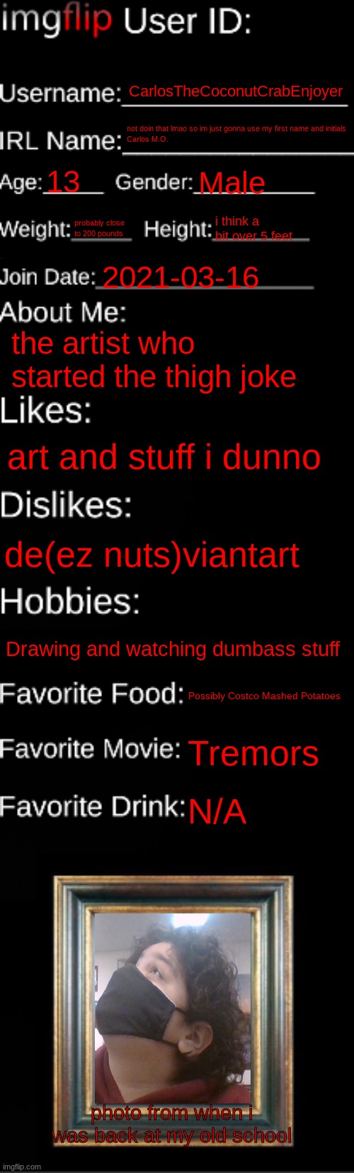 Shart. | CarlosTheCoconutCrabEnjoyer; not doin that lmao so im just gonna use my first name and initials
Carlos M.O. 13; Male; probably close to 200 pounds; i think a bit over 5 feet; 2021-03-16; the artist who started the thigh joke; art and stuff i dunno; de(ez nuts)viantart; Drawing and watching dumbass stuff; Possibly Costco Mashed Potatoes; Tremors; N/A; photo from when i was back at my old school | made w/ Imgflip meme maker