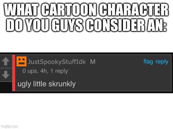 Blank White Template | WHAT CARTOON CHARACTER DO YOU GUYS CONSIDER AN: | image tagged in blank white template | made w/ Imgflip meme maker