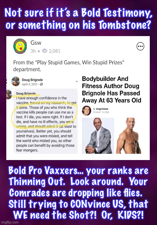 Y’all Keep Raising the Bet.  WE Raise Back.  Then Y’ALL RAISE, AGAIN.  WE Know We Hold the Best Hand | Not sure if it’s a Bold Testimony,
or something on his Tombstone? Bold Pro Vaxxers… your ranks are
Thinning Out.  Look around.  Your
Comrades are dropping like flies.  
Still trying to CONvince US, that
WE need the Shot?!  Or,  KIDS?! | image tagged in memes,vaccines,death by unforced error,but ya also gotta tell others to follow you,i dont want to go that way,the wrong way | made w/ Imgflip meme maker