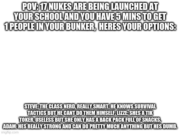 who do you get in his bunker | POV: 17 NUKES ARE BEING LAUNCHED AT YOUR SCHOOL AND YOU HAVE 5 MINS TO GET 1 PEOPLE IN YOUR BUNKER,  HERES YOUR OPTIONS:; STEVE: THE CLASS NERD, REALLY SMART, HE KNOWS SURVIVAL TACTICS BUT HE CANT DO THEM HIMSELF. LIZZE: SHES A TIK TOKER, USELESS BUT SHE ONLY HAS A BACK PACK FULL OF SNACKS. ADAM: HES REALLY STRONG AND CAN DO PRETTY MUCH ANYTHING BUT HES DUMB. | image tagged in blank white template | made w/ Imgflip meme maker