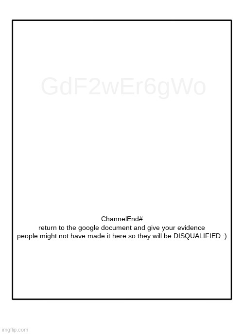this is completely unrelated to the imgflip community and it is a puzzle for my friends :DDDD |  GdF2wEr6gWo; ChannelEnd#
return to the google document and give your evidence



people might not have made it here so they will be DISQUALIFIED :) | image tagged in blank template | made w/ Imgflip meme maker