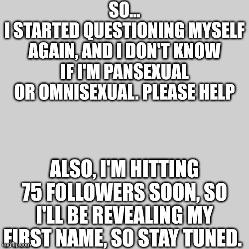 A little advise? | SO...
I STARTED QUESTIONING MYSELF AGAIN, AND I DON'T KNOW IF I'M PANSEXUAL OR OMNISEXUAL. PLEASE HELP; ALSO, I'M HITTING 75 FOLLOWERS SOON, SO I'LL BE REVEALING MY FIRST NAME, SO STAY TUNED. | image tagged in lgbtq,sexuality,announcement | made w/ Imgflip meme maker