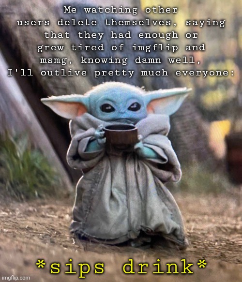 Baby Yoda drinking tea | Me watching other users delete themselves, saying that they had enough or grew tired of imgflip and msmg, knowing damn well, I'll outlive pretty much everyone:; *sips drink* | image tagged in baby yoda drinking tea | made w/ Imgflip meme maker