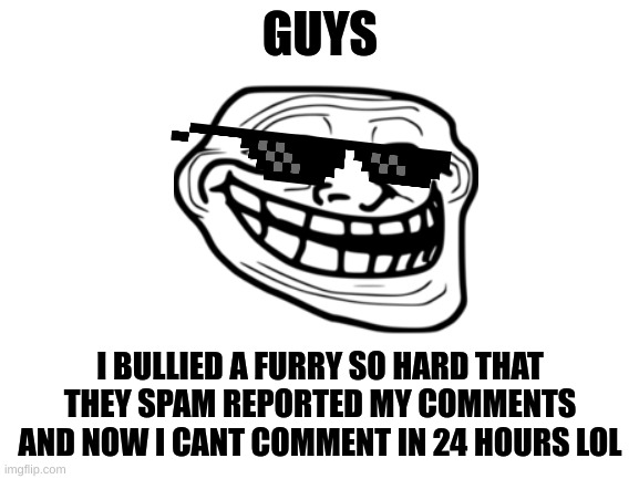 continue my work | GUYS; I BULLIED A FURRY SO HARD THAT THEY SPAM REPORTED MY COMMENTS AND NOW I CANT COMMENT IN 24 HOURS LOL | image tagged in blank white template,anti furry | made w/ Imgflip meme maker