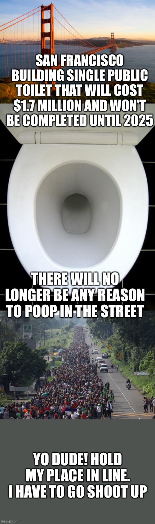 This why you should not elect democrats. How is that Build Back Better going for you? |  SAN FRANCISCO BUILDING SINGLE PUBLIC TOILET THAT WILL COST $1.7 MILLION AND WON'T BE COMPLETED UNTIL 2025; THERE WILL NO LONGER BE ANY REASON TO POOP IN THE STREET; YO DUDE! HOLD MY PLACE IN LINE. I HAVE TO GO SHOOT UP | image tagged in san francisco,toilet,millions,expensive | made w/ Imgflip meme maker
