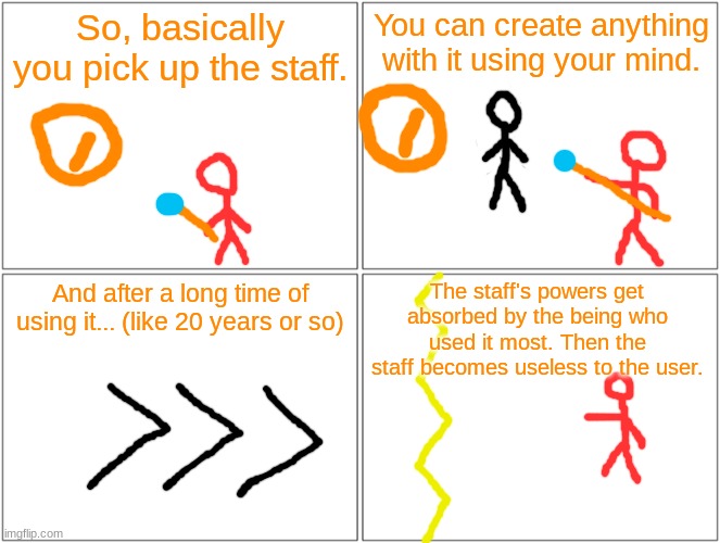 How Redi's staff works. | So, basically you pick up the staff. You can create anything with it using your mind. And after a long time of using it... (like 20 years or so); The staff's powers get absorbed by the being who used it most. Then the staff becomes useless to the user. | image tagged in memes,blank comic panel 2x2 | made w/ Imgflip meme maker