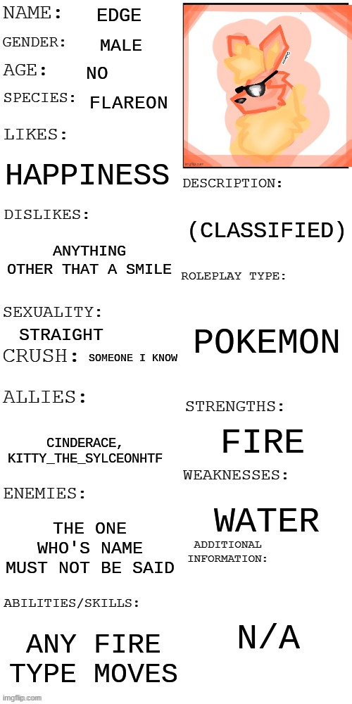 (Updated) Roleplay OC showcase | EDGE; MALE; NO; FLAREON; HAPPINESS; (CLASSIFIED); ANYTHING OTHER THAT A SMILE; POKEMON; STRAIGHT; SOMEONE I KNOW; FIRE; CINDERACE, KITTY_THE_SYLCEONHTF; WATER; THE ONE WHO'S NAME MUST NOT BE SAID; N/A; ANY FIRE TYPE MOVES | image tagged in updated roleplay oc showcase | made w/ Imgflip meme maker