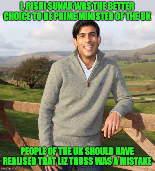 I don't support either Sunak and Truss, I think Truss being PM was a mistake | I, RISHI SUNAK WAS THE BETTER CHOICE TO BE PRIME MINISTER OF THE UK PEOPLE OF THE UK SHOULD HAVE REALISED THAT LIZ TRUSS WAS A MISTAKE | image tagged in rishi sunak,truss,resignation,uk,mistake,prime minister | made w/ Imgflip meme maker