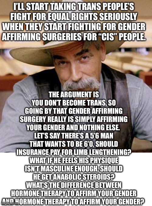 There’s most likely just as many cis men who commit suicide cuz they’re to short and cis women who commit suicide cuz they’re to | I’LL START TAKING TRANS PEOPLE’S FIGHT FOR EQUAL RIGHTS SERIOUSLY WHEN THEY START FIGHTING FOR GENDER AFFIRMING SURGERIES FOR “CIS” PEOPLE. THE ARGUMENT IS YOU DON’T BECOME TRANS, SO GOING BY THAT GENDER AFFIRMING SURGERY REALLY IS SIMPLY AFFIRMING YOUR GENDER AND NOTHING ELSE. 
LET’S SAY THERE’S A 5’6 MAN THAT WANTS TO BE 6’0, SHOULD INSURANCE PAY FOR LIMB LENGTHENING? WHAT IF HE FEELS HIS PHYSIQUE ISN’T MASCULINE ENOUGH, SHOULD HE GET ANABOLIC STEROIDS?
WHAT’S THE DIFFERENCE BETWEEN HORMONE THERAPY TO AFFIRM YOUR GENDER AND HORMONE THERAPY TO AFFIRM YOUR GENDER? | image tagged in sarcasm cowboy | made w/ Imgflip meme maker
