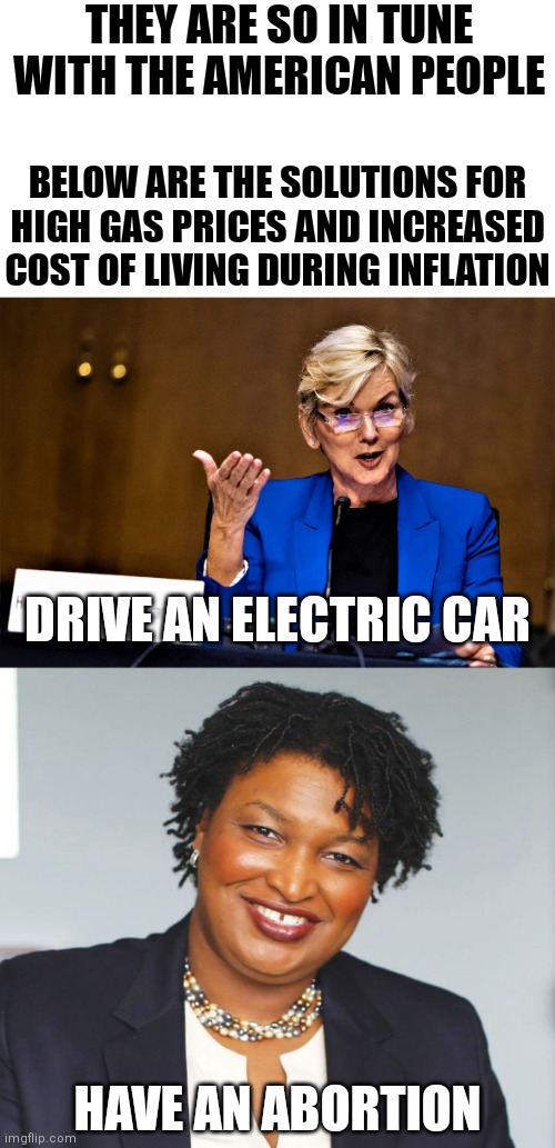Legit. They think these are solutions |  THEY ARE SO IN TUNE
WITH THE AMERICAN PEOPLE; BELOW ARE THE SOLUTIONS FOR
HIGH GAS PRICES AND INCREASED COST OF LIVING DURING INFLATION; DRIVE AN ELECTRIC CAR; HAVE AN ABORTION | image tagged in energy secretary,stacey abrams,democrats,biden,abortion,inflation | made w/ Imgflip meme maker