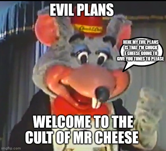 Chuck e cheese's got a plan and evil plan | EVIL PLANS; HEHE MY EVIL PLANS IS THAT I'M CHUCK E CHEESE GOING TO GIVE YOU TUNES TO PLEASE; WELCOME TO THE CULT OF MR CHEESE | image tagged in funny memes | made w/ Imgflip meme maker