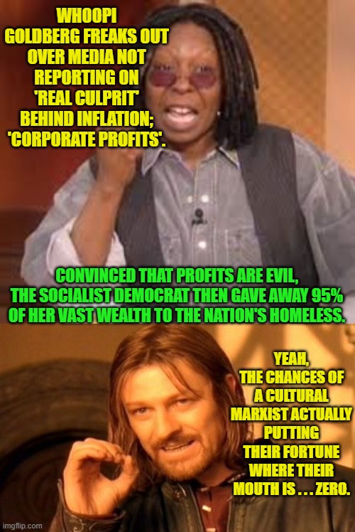 Reality check Goldberg. | WHOOPI GOLDBERG FREAKS OUT OVER MEDIA NOT REPORTING ON 'REAL CULPRIT' BEHIND INFLATION; 'CORPORATE PROFITS'. CONVINCED THAT PROFITS ARE EVIL, THE SOCIALIST DEMOCRAT THEN GAVE AWAY 95% OF HER VAST WEALTH TO THE NATION'S HOMELESS. YEAH, THE CHANCES OF A CULTURAL MARXIST ACTUALLY PUTTING THEIR FORTUNE WHERE THEIR MOUTH IS . . . ZERO. | image tagged in whoopi | made w/ Imgflip meme maker