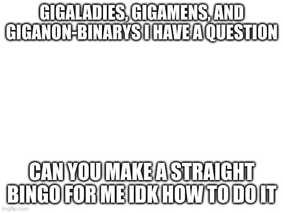 Theirs many types of lgbtq+ bingos but their isn't a straight one lol | GIGALADIES, GIGAMENS, AND GIGANON-BINARYS I HAVE A QUESTION; CAN YOU MAKE A STRAIGHT BINGO FOR ME IDK HOW TO DO IT | image tagged in blank white template | made w/ Imgflip meme maker