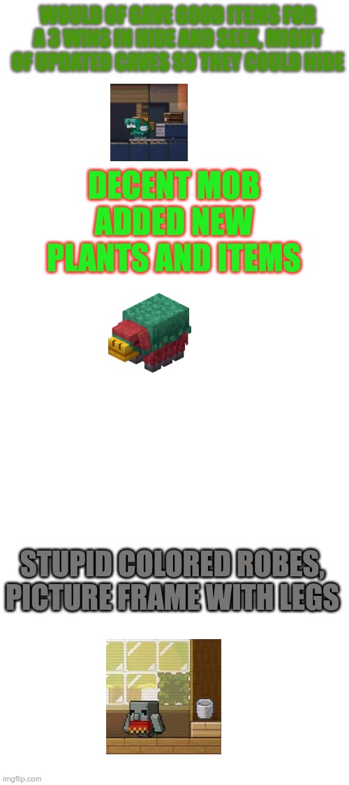 mob votes #1 | WOULD OF GAVE GOOD ITEMS FOR A 3 WINS IN HIDE AND SEEK, MIGHT OF UPDATED CAVES SO THEY COULD HIDE; DECENT MOB ADDED NEW PLANTS AND ITEMS; STUPID COLORED ROBES, PICTURE FRAME WITH LEGS | image tagged in blank white template,mob vote | made w/ Imgflip meme maker