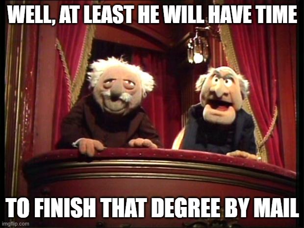 Muppets | WELL, AT LEAST HE WILL HAVE TIME TO FINISH THAT DEGREE BY MAIL | image tagged in muppets | made w/ Imgflip meme maker