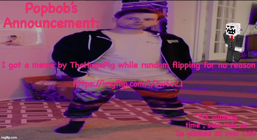 https://imgflip.com/i/3w6o21 | I got a meme by TheHugePig while random flipping for no reason
 
https://imgflip.com/i/3w6o21 | image tagged in popbob s announcement template but newer | made w/ Imgflip meme maker