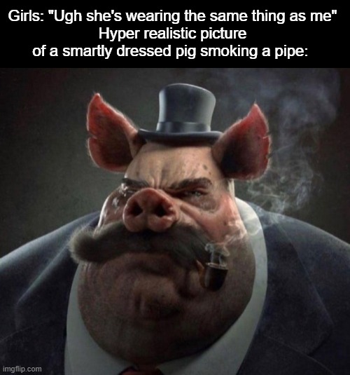  Girls: "Ugh she's wearing the same thing as me"
Hyper realistic picture of a smartly dressed pig smoking a pipe: | image tagged in blank black,hyper realistic picture of a smartly dressed pig smoking a pipe | made w/ Imgflip meme maker