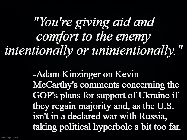 The key to credibility is dealing only in fact; we have enough problems already with the MAGA crowd and their conspiracy idiocy. | "You're giving aid and comfort to the enemy intentionally or unintentionally."; -Adam Kinzinger on Kevin McCarthy's comments concerning the GOP's plans for support of Ukraine if they regain majority and, as the U.S. isn't in a declared war with Russia, taking political hyperbole a bit too far. | image tagged in black background | made w/ Imgflip meme maker